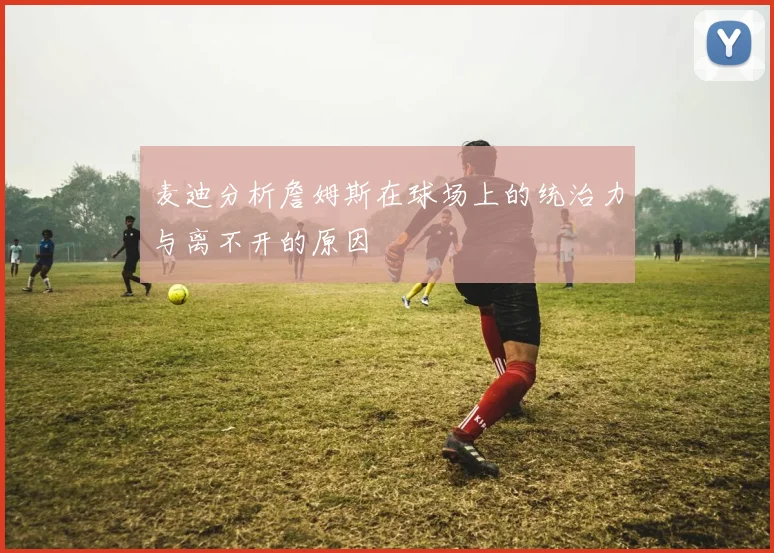 麦迪分析詹姆斯在球场上的统治力与离不开的原因
