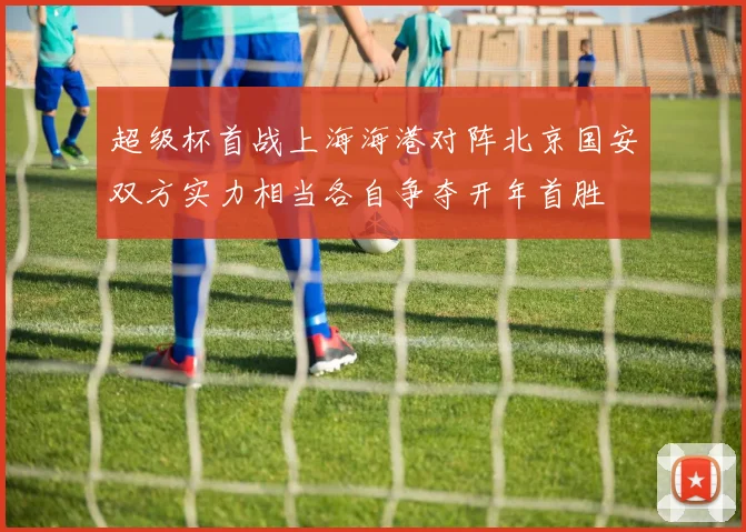 超级杯首战上海海港对阵北京国安双方实力相当各自争夺开年首胜