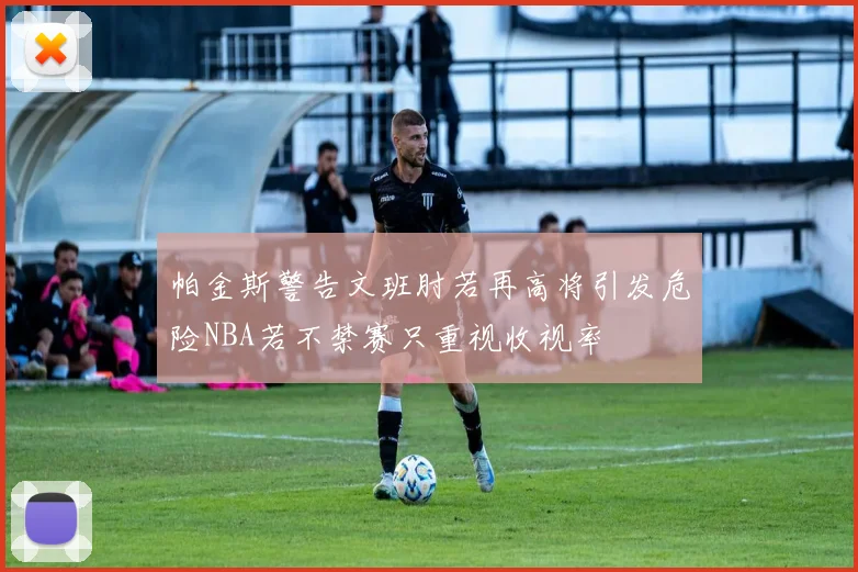 帕金斯警告文班肘若再高将引发危险NBA若不禁赛只重视收视率