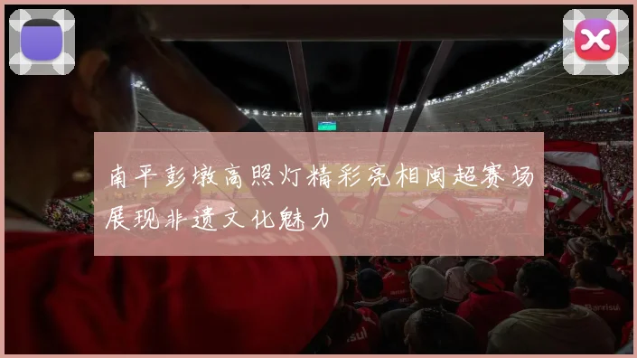 南平彭墩高照灯精彩亮相闽超赛场展现非遗文化魅力