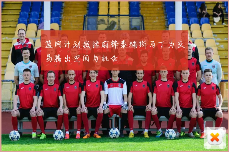 篮网计划裁掉前锋泰瑞斯马丁为交易腾出空间与机会