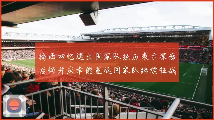 梅西回忆退出国家队经历表示深感后悔并庆幸能重返国家队继续征战