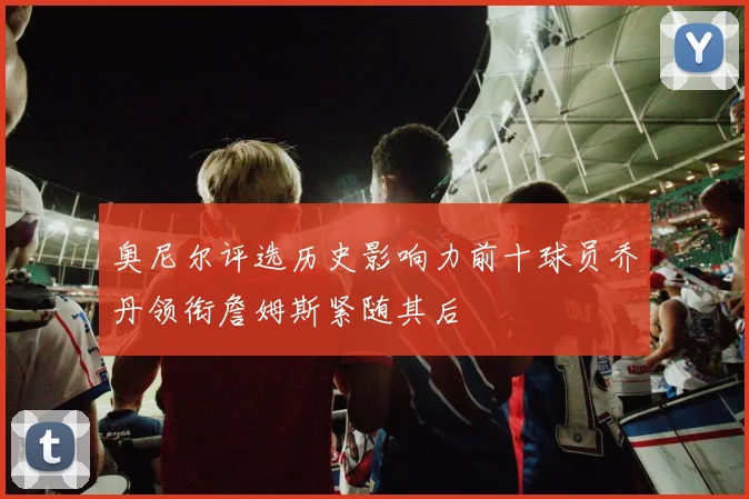 奥尼尔评选历史影响力前十球员乔丹领衔詹姆斯紧随其后