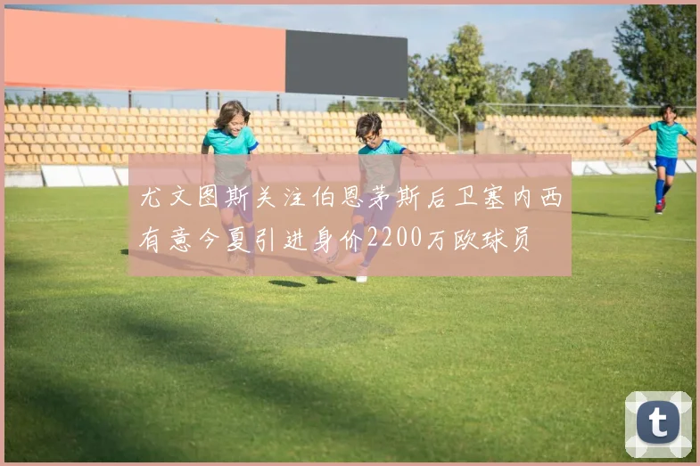 尤文图斯关注伯恩茅斯后卫塞内西有意今夏引进身价2200万欧球员