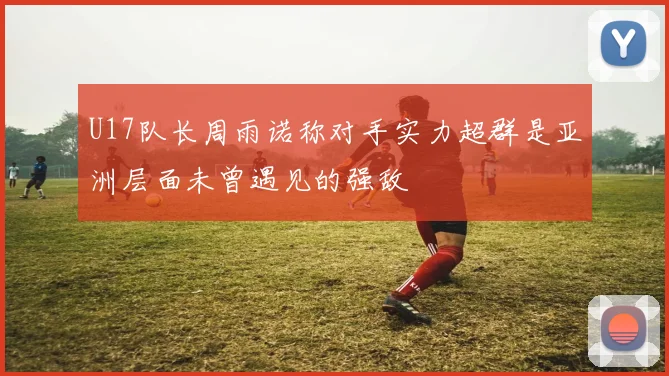 U17队长周雨诺称对手实力超群是亚洲层面未曾遇见的强敌