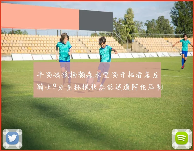 半场战报杨瀚森未登场开拓者落后骑士9分克林根状态低迷遭阿伦压制