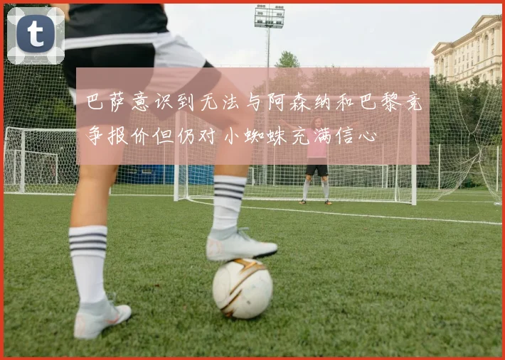 巴萨意识到无法与阿森纳和巴黎竞争报价但仍对小蜘蛛充满信心