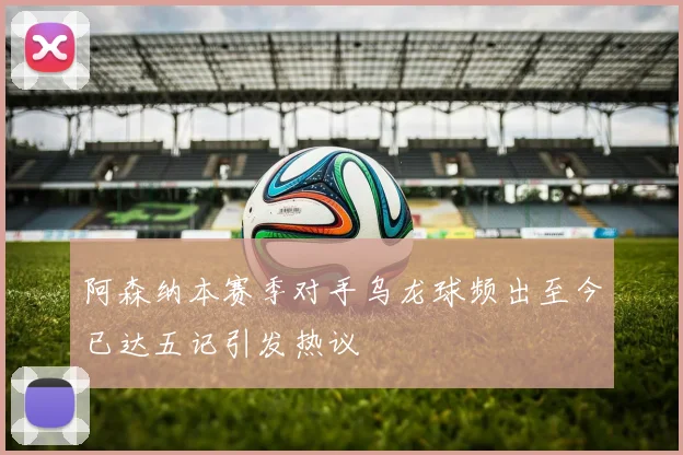 阿森纳本赛季对手乌龙球频出至今已达五记引发热议