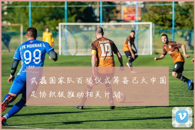 武磊国家队百场仪式筹备已久中国足协积极推动相关计划