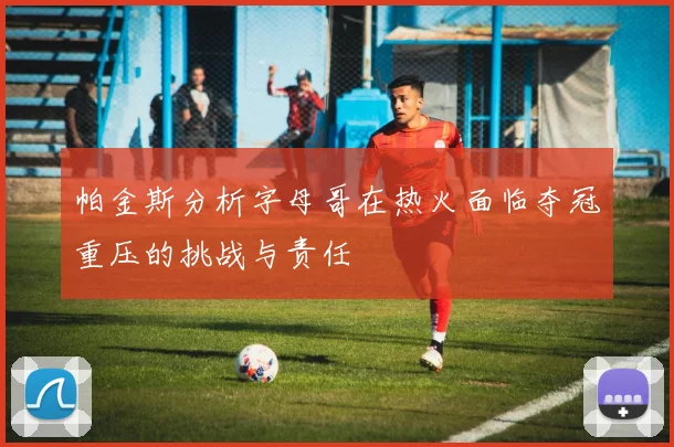 帕金斯分析字母哥在热火面临夺冠重压的挑战与责任