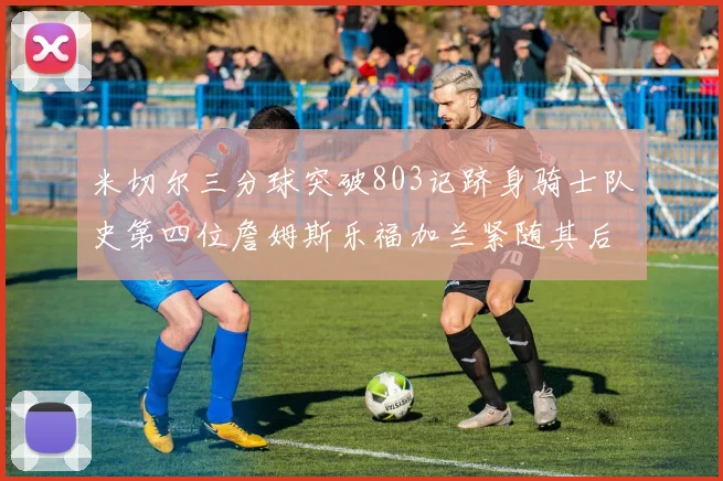 米切尔三分球突破803记跻身骑士队史第四位詹姆斯乐福加兰紧随其后