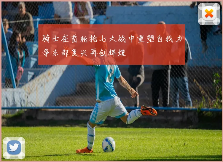 骑士在首轮抢七大战中重塑自我力争东部复兴再创辉煌