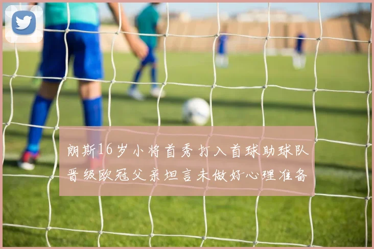 朗斯16岁小将首秀打入首球助球队晋级欧冠父亲坦言未做好心理准备