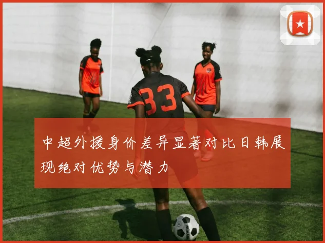 中超外援身价差异显著对比日韩展现绝对优势与潜力