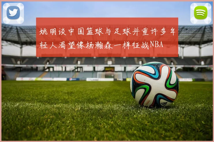 姚明谈中国篮球与足球并重许多年轻人渴望像杨瀚森一样征战NBA