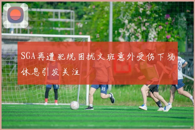 SGA再遭犯规困扰文班意外受伤下场休息引发关注