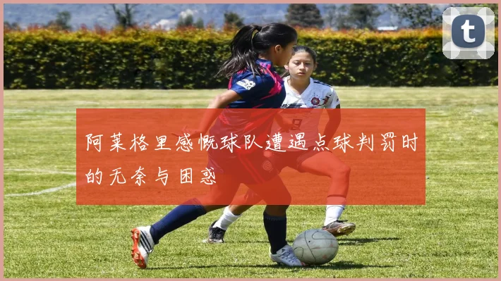 阿莱格里感慨球队遭遇点球判罚时的无奈与困惑