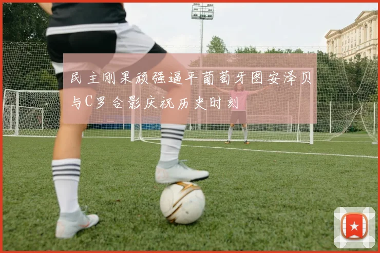 民主刚果顽强逼平葡萄牙图安泽贝与C罗合影庆祝历史时刻