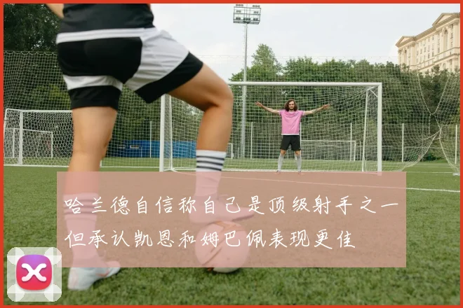 哈兰德自信称自己是顶级射手之一但承认凯恩和姆巴佩表现更佳