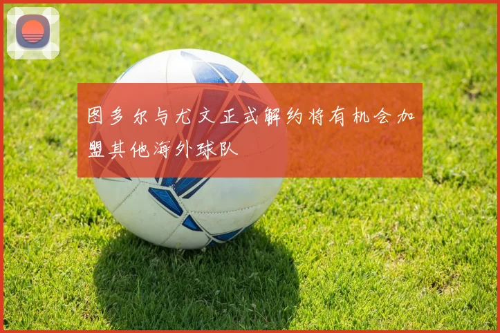 图多尔与尤文正式解约将有机会加盟其他海外球队