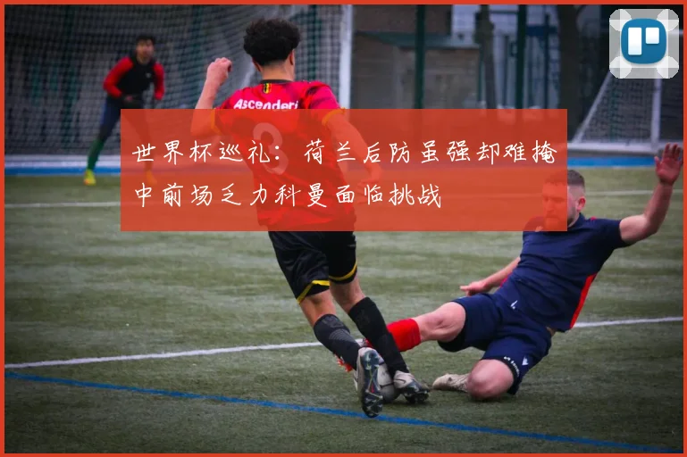 世界杯巡礼：荷兰后防虽强却难掩中前场乏力科曼面临挑战