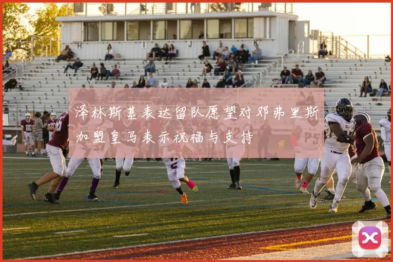 泽林斯基表达留队愿望对邓弗里斯加盟皇马表示祝福与支持